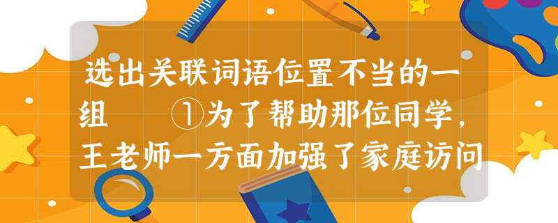 选出关联词语位置不当的一组 ①为了帮助那位同学,王老师一方面加强了家庭访问工作,一方面同学们协助教师想了许多办法。②在江边,人们或者下棋读书跳舞。③后来,我 选出关联词语位置不当的一组 ①为了帮助那位同学,王老师一方面加强了家庭访问工作,一方面同学们协助教师想了许多办法。②在江边,人们或者下棋读书跳舞。③后来,我