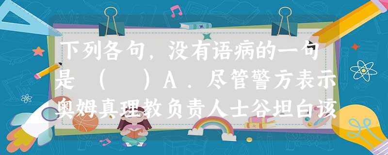 下列各句,没有语病的一句是 ( )A.尽管警方表示奥姆真理教负责人士谷坦白该教手中已经没有沙林(一种毒气),但是谁也不敢保证这一坦白是真是假。B.最近,为大连旅 下列各句,没有语病的一句是 ( )A.尽管警方表示奥姆真理教负责人士谷坦白该教手中已经没有沙林(一种毒气),但是谁也不敢保证这一坦白是真是假。B.最近,为大连旅