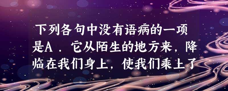 下列各句中没有语病的一项是A.它从陌生的地方来,降临在我们身上,使我们乘上了从天国吹来的清新的柔风,就如向死而生的鸟儿一样。B.我不敢独享那一幕幕,所以将它 下列各句中没有语病的一项是A.它从陌生的地方来,降临在我们身上,使我们乘上了从天国吹来的清新的柔风,就如向死而生的鸟儿一样。B.我不敢独享那一幕幕,所以将它