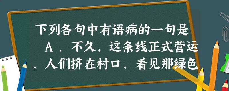 下列各句中有语病的一句是 A.不久,这条线正式营运,人们挤在村口,看见那绿色的长龙一路呼啸,挟带着来自山外的陌生、新鲜的清风,擦着台儿沟贫弱的脊背匆匆而过。 下列各句中有语病的一句是 A.不久,这条线正式营运,人们挤在村口,看见那绿色的长龙一路呼啸,挟带着来自山外的陌生、新鲜的清风,擦着台儿沟贫弱的脊背匆匆而过。