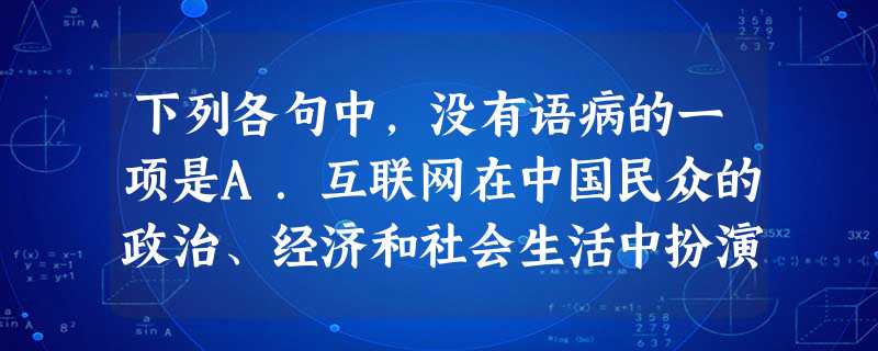 下列各句中,没有语病的一项是A.互联网在中国民众的政治、经济和社会生活中扮演着日益重要的角色,成为中国公民行使表达权、监督权、知情权和参与权的重要渠道。 下列各句中,没有语病的一项是A.互联网在中国民众的政治、经济和社会生活中扮演着日益重要的角色,成为中国公民行使表达权、监督权、知情权和参与权的重要渠道。