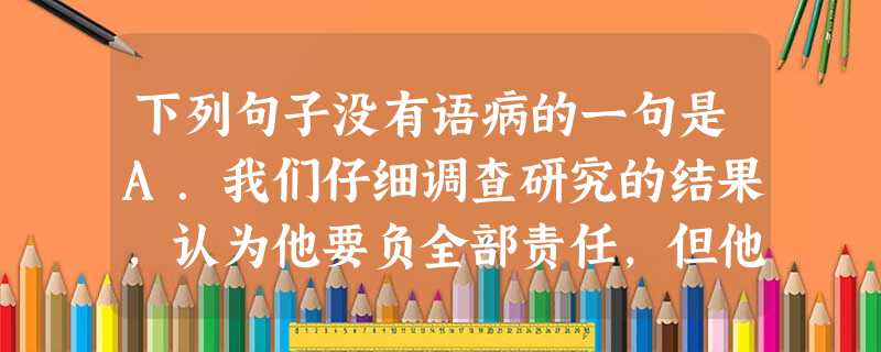 下列句子没有语病的一句是A.我们仔细调查研究的结果,认为他要负全部责任,但他却百般抵赖,拒不承担由于酒后开车超速行驶致使大桥护栏被撞毁的损失。B.春风一阵阵 下列句子没有语病的一句是A.我们仔细调查研究的结果,认为他要负全部责任,但他却百般抵赖,拒不承担由于酒后开车超速行驶致使大桥护栏被撞毁的损失。B.春风一阵阵