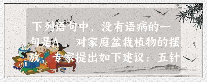 下列语句中,没有语病的一句是A.对家庭盆栽植物的摆放,专家提出如下建议:五针松、文竹、吊兰之类最好摆放在茶几、书桌上比较合适,而橡皮树、丁香、腊梅等最好放在阳台 下列语句中,没有语病的一句是A.对家庭盆栽植物的摆放,专家提出如下建议:五针松、文竹、吊兰之类最好摆放在茶几、书桌上比较合适,而橡皮树、丁香、腊梅等最好放在阳台