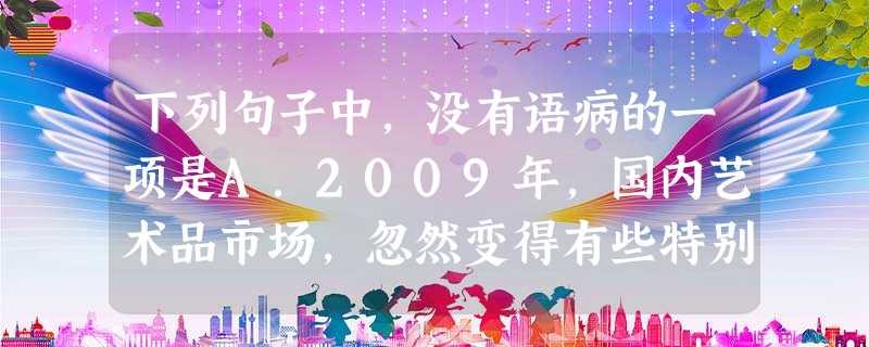 下列句子中,没有语病的一项是A.2009年,国内艺术品市场,忽然变得有些特别了,成了多事之秋,危言耸听的说法就是“冰川期”来了。B.央行日前宣布大幅降息,让很多 下列句子中,没有语病的一项是A.2009年,国内艺术品市场,忽然变得有些特别了,成了多事之秋,危言耸听的说法就是“冰川期”来了。B.央行日前宣布大幅降息,让很多