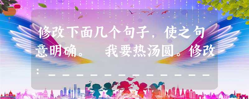 修改下面几个句子,使之句意明确。 我要热汤圆。修改:_____________________今年高考,初中化学部分不纳入考试范围。修改:__ 修改下面几个句子,使之句意明确。 我要热汤圆。修改:_____________________今年高考,初中化学部分不纳入考试范围。修改:__