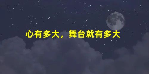 心有多大,舞台就有多大 心有多大,舞台就有多大