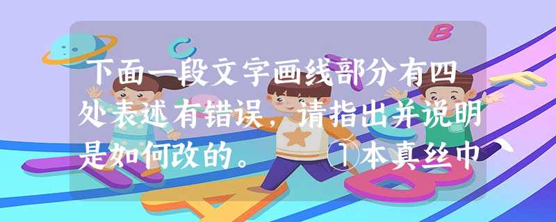 下面一段文字画线部分有四处表述有错误,请指出并说明是如何改的。 ①本真丝巾由100%纯蚕丝织成,为了使您的真丝巾常保色彩鲜艳,手感柔软,②请您在洗 下面一段文字画线部分有四处表述有错误,请指出并说明是如何改的。 ①本真丝巾由100%纯蚕丝织成,为了使您的真丝巾常保色彩鲜艳,手感柔软,②请您在洗