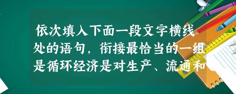 依次填入下面一段文字横线处的语句,衔接最恰当的一组是循环经济是对生产、流通和消费过程中进行的减量化、再利用、资源化活动的总称。它,,,,,,有助于构建资源节约型 依次填入下面一段文字横线处的语句,衔接最恰当的一组是循环经济是对生产、流通和消费过程中进行的减量化、再利用、资源化活动的总称。它,,,,,,有助于构建资源节约型