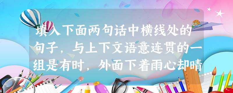 填入下面两句话中横线处的句子,与上下文语意连贯的一组是有时,外面下着雨心却晴着;又有时,外面晴着心却下着雨。世界上许多东西在对比中让你品味。。 填入下面两句话中横线处的句子,与上下文语意连贯的一组是有时,外面下着雨心却晴着;又有时,外面晴着心却下着雨。世界上许多东西在对比中让你品味。。