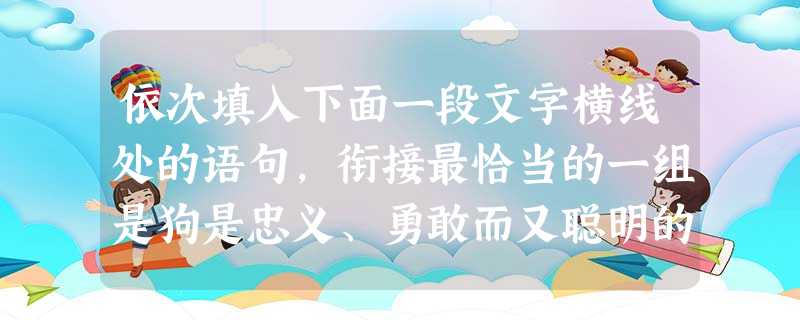 依次填入下面一段文字横线处的语句,衔接最恰当的一组是狗是忠义、勇敢而又聪明的动物。_________,___________。__________,____ 依次填入下面一段文字横线处的语句,衔接最恰当的一组是狗是忠义、勇敢而又聪明的动物。_________,___________。__________,____
