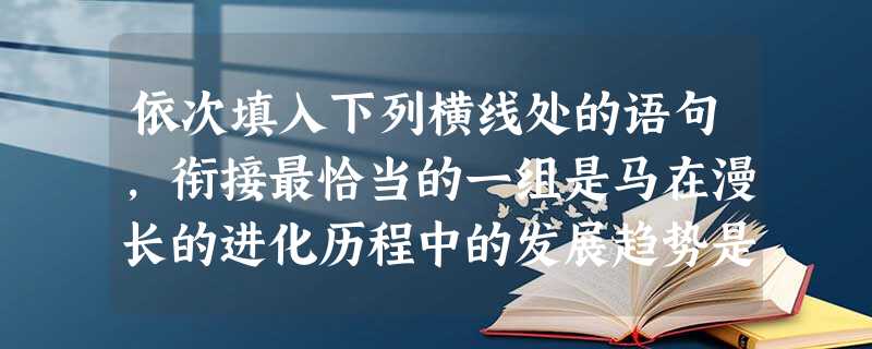 依次填入下列横线处的语句,衔接最恰当的一组是马在漫长的进化历程中的发展趋势是体型从小到大,腿和脚由短变长。,侧趾退化,不再使用,只靠中趾支撑身体,行 依次填入下列横线处的语句,衔接最恰当的一组是马在漫长的进化历程中的发展趋势是体型从小到大,腿和脚由短变长。,侧趾退化,不再使用,只靠中趾支撑身体,行