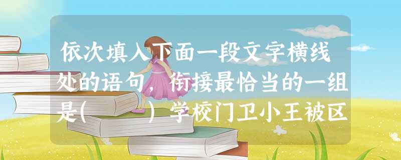依次填入下面一段文字横线处的语句,衔接最恰当的一组是( )学校门卫小王被区教育局评为“十大感动校园人物”,他的事迹中最突出的一条是认识全校500多个学生并能叫 依次填入下面一段文字横线处的语句,衔接最恰当的一组是( )学校门卫小王被区教育局评为“十大感动校园人物”,他的事迹中最突出的一条是认识全校500多个学生并能叫