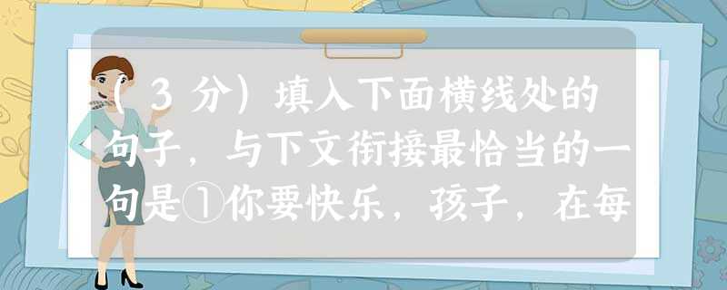 (3分)填入下面横线处的句子,与下文衔接最恰当的一句是①你要快乐,孩子,在每一个清晨或傍晚。 。② (3分)填入下面横线处的句子,与下文衔接最恰当的一句是①你要快乐,孩子,在每一个清晨或傍晚。 。②