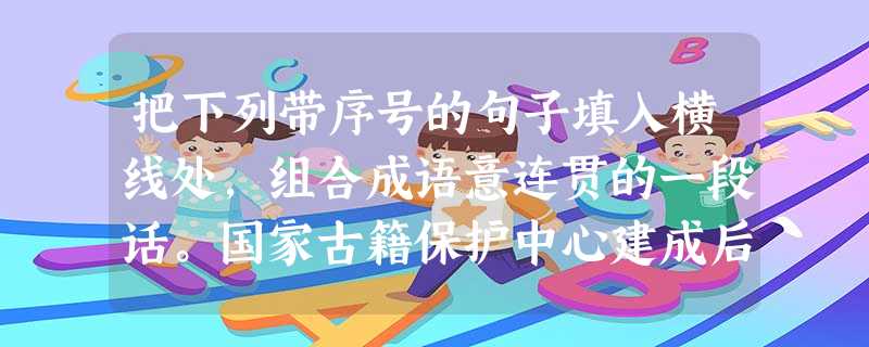 把下列带序号的句子填入横线处,组合成语意连贯的一段话。国家古籍保护中心建成后,将。中心还将负责建立中华古籍保护网,在网上及时发布、定期更新全 把下列带序号的句子填入横线处,组合成语意连贯的一段话。国家古籍保护中心建成后,将。中心还将负责建立中华古籍保护网,在网上及时发布、定期更新全