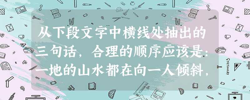从下段文字中横线处抽出的三句话,合理的顺序应该是:一地的山水都在向一人倾斜,车过桃源,傍沅水曲折而上,你便仿佛一头闯入了沈从文的领地:长亭外,老林边,啾啭欢 从下段文字中横线处抽出的三句话,合理的顺序应该是:一地的山水都在向一人倾斜,车过桃源,傍沅水曲折而上,你便仿佛一头闯入了沈从文的领地:长亭外,老林边,啾啭欢