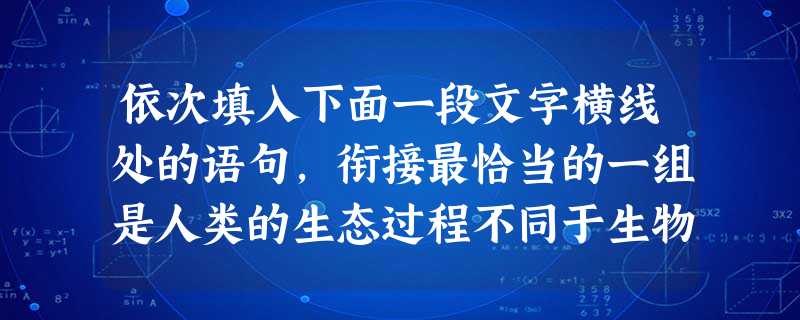 依次填入下面一段文字横线处的语句,衔接最恰当的一组是人类的生态过程不同于生物的生态过程,。人的种群构成了社会关系,它以一定的文化形态存在着。,,除了自然生态 依次填入下面一段文字横线处的语句,衔接最恰当的一组是人类的生态过程不同于生物的生态过程,。人的种群构成了社会关系,它以一定的文化形态存在着。,,除了自然生态