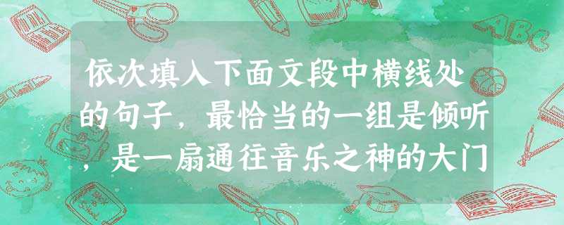 依次填入下面文段中横线处的句子,最恰当的一组是倾听,是一扇通往音乐之神的大门。倾听,为我贫穷的岁月留下了欢乐。那时,我坐在被雪埋得很虚的山坡上,那是我从未听过的 依次填入下面文段中横线处的句子,最恰当的一组是倾听,是一扇通往音乐之神的大门。倾听,为我贫穷的岁月留下了欢乐。那时,我坐在被雪埋得很虚的山坡上,那是我从未听过的