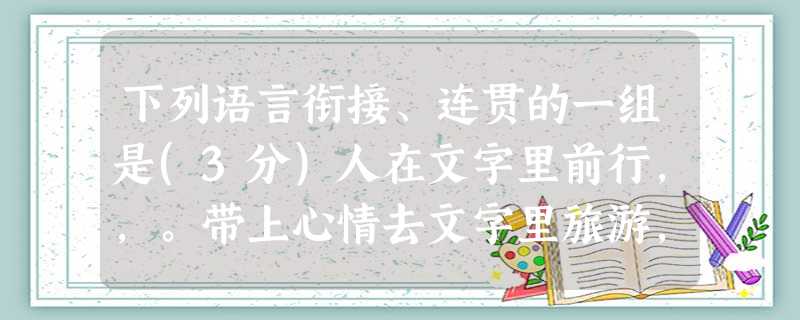 下列语言衔接、连贯的一组是(3分)人在文字里前行,,。带上心情去文字里旅游,,,┅┅我们就陶醉了,微笑与泪水变化着表情,那铅字就幻化成感受,我们的路途有多样的心 下列语言衔接、连贯的一组是(3分)人在文字里前行,,。带上心情去文字里旅游,,,┅┅我们就陶醉了,微笑与泪水变化着表情,那铅字就幻化成感受,我们的路途有多样的心