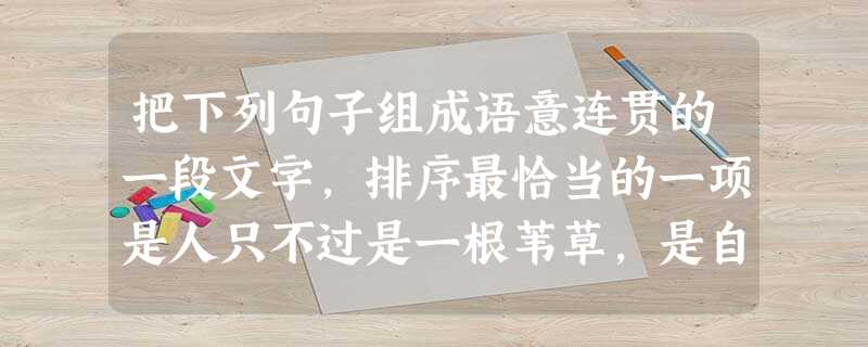 把下列句子组成语意连贯的一段文字,排序最恰当的一项是人只不过是一根苇草,是自然界最脆弱的东西,,,,,。①他知道自己要死亡,以及宇宙对他所具有的优势 把下列句子组成语意连贯的一段文字,排序最恰当的一项是人只不过是一根苇草,是自然界最脆弱的东西,,,,,。①他知道自己要死亡,以及宇宙对他所具有的优势