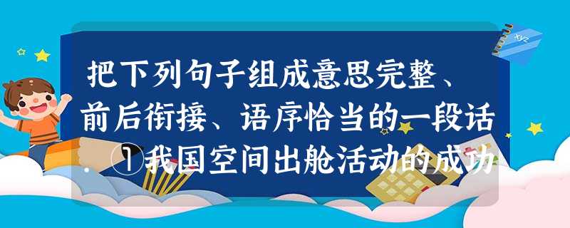 把下列句子组成意思完整、前后衔接、语序恰当的一段话.①我国空间出舱活动的成功实现了一个古老民族的壮丽梦想,更是中国人征服太空迈出的又一次伟大 把下列句子组成意思完整、前后衔接、语序恰当的一段话.①我国空间出舱活动的成功实现了一个古老民族的壮丽梦想,更是中国人征服太空迈出的又一次伟大