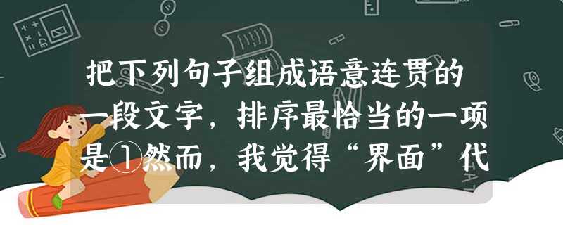 把下列句子组成语意连贯的一段文字,排序最恰当的一项是①然而,我觉得“界面”代替了“纸面”的阅读,损失的可能是时间的纵深和历史的厚重②之所以这样说,是 把下列句子组成语意连贯的一段文字,排序最恰当的一项是①然而,我觉得“界面”代替了“纸面”的阅读,损失的可能是时间的纵深和历史的厚重②之所以这样说,是