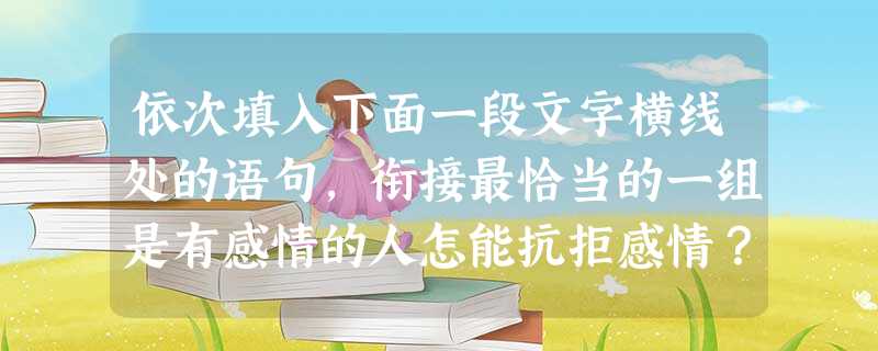 依次填入下面一段文字横线处的语句,衔接最恰当的一组是有感情的人怎能抗拒感情?有回忆的人怎能抗拒回忆?。①人类和个人从本质上说都是历史的。②没有回忆的人是残缺的人 依次填入下面一段文字横线处的语句,衔接最恰当的一组是有感情的人怎能抗拒感情?有回忆的人怎能抗拒回忆?。①人类和个人从本质上说都是历史的。②没有回忆的人是残缺的人