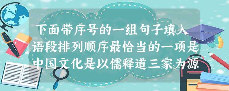 下面带序号的一组句子填入语段排列顺序最恰当的一项是中国文化是以儒释道三家为源头的,三者的相似之处就是讲究心灵的力量。,; ,; ,。他们一同构成了汉民族 下面带序号的一组句子填入语段排列顺序最恰当的一项是中国文化是以儒释道三家为源头的,三者的相似之处就是讲究心灵的力量。,; ,; ,。他们一同构成了汉民族