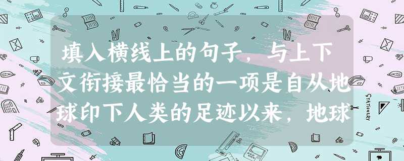 填入横线上的句子,与上下文衔接最恰当的一项是自从地球印下人类的足迹以来,地球的容颜逐渐由美变丑了。特别是进入工业社会以后,人类在向大自然索取大量财富的同时, 填入横线上的句子,与上下文衔接最恰当的一项是自从地球印下人类的足迹以来,地球的容颜逐渐由美变丑了。特别是进入工业社会以后,人类在向大自然索取大量财富的同时,