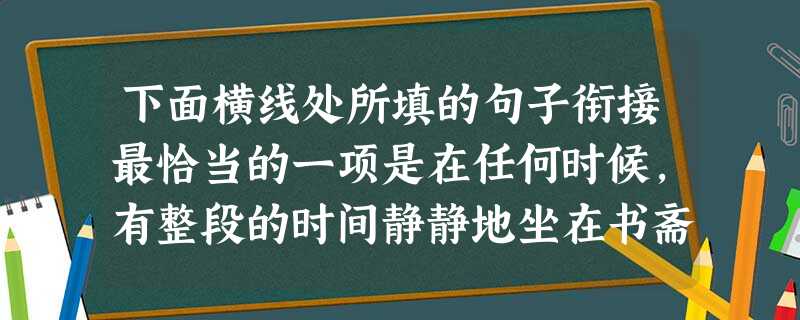 下面横线处所填的句子衔接最恰当的一项是在任何时候,有整段的时间静静地坐在书斋里,读书,写作,都是不很坏的生活吧,然而,伏案手不释卷地坐久了,写久了,又特别地 下面横线处所填的句子衔接最恰当的一项是在任何时候,有整段的时间静静地坐在书斋里,读书,写作,都是不很坏的生活吧,然而,伏案手不释卷地坐久了,写久了,又特别地