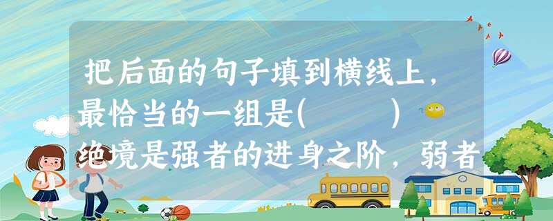 把后面的句子填到横线上,最恰当的一组是( ) 绝境是强者的进身之阶,弱者的无底之渊。什么事情,都是成也在人、败也在人。____________可是在绝境中, 把后面的句子填到横线上,最恰当的一组是( ) 绝境是强者的进身之阶,弱者的无底之渊。什么事情,都是成也在人、败也在人。____________可是在绝境中,
