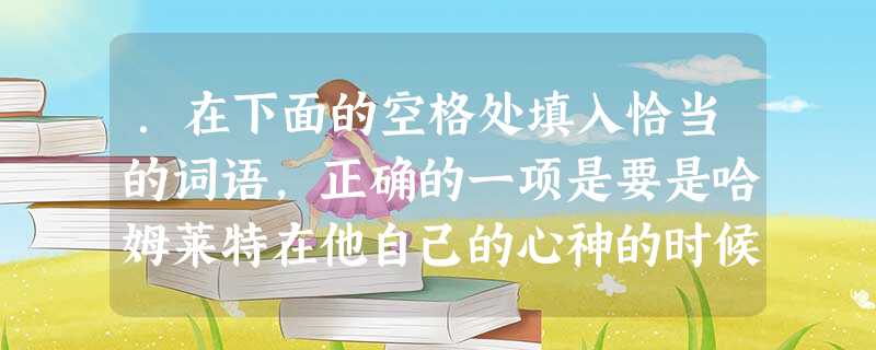 .在下面的空格处填入恰当的词语,正确的一项是要是哈姆莱特在他自己的心神的时候,做了对不起雷欧提斯的事,那样的事不是哈姆莱特做的,哈姆莱特不能承认。那么是谁做 .在下面的空格处填入恰当的词语,正确的一项是要是哈姆莱特在他自己的心神的时候,做了对不起雷欧提斯的事,那样的事不是哈姆莱特做的,哈姆莱特不能承认。那么是谁做