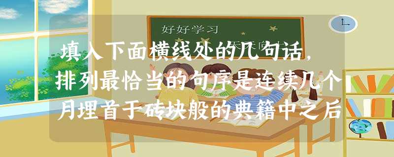 填入下面横线处的几句话,排列最恰当的句序是连续几个月埋首于砖块般的典籍中之后,我知道,这是不同于案头年龄的另一种年龄在捣乱了。A.满心满眼满耳都会突涌起向长天大 填入下面横线处的几句话,排列最恰当的句序是连续几个月埋首于砖块般的典籍中之后,我知道,这是不同于案头年龄的另一种年龄在捣乱了。A.满心满眼满耳都会突涌起向长天大