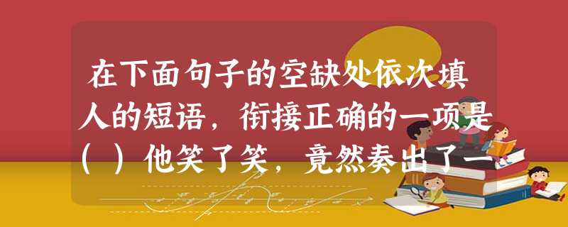 在下面句子的空缺处依次填人的短语,衔接正确的一项是()他笑了笑,竟然奏出了一支曲子,像①一样畅达,像②一样爽利,像③一样轻快,像④一样炽热。a.烈焰卷腾的篝火b 在下面句子的空缺处依次填人的短语,衔接正确的一项是()他笑了笑,竟然奏出了一支曲子,像①一样畅达,像②一样爽利,像③一样轻快,像④一样炽热。a.烈焰卷腾的篝火b