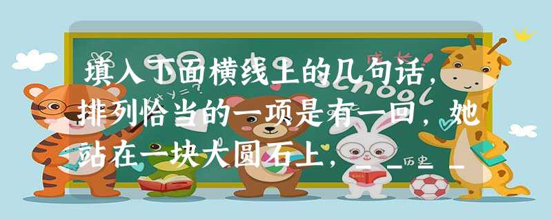 填入下面横线上的几句话,排列恰当的一项是有一回,她站在一块大圆石上,____________眺望空中一只飞鸟,我认定她是美丽的。A.像大理石一般洁白,披着一身阳 填入下面横线上的几句话,排列恰当的一项是有一回,她站在一块大圆石上,____________眺望空中一只飞鸟,我认定她是美丽的。A.像大理石一般洁白,披着一身阳