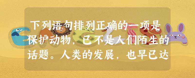 下列语句排列正确的一项是保护动物,已不是人们陌生的话题。人类的发展,也早已达到可以把其他动物玩弄于掌中并主宰它们命运的程度,但当、、、的时候,人类真正考虑过动物 下列语句排列正确的一项是保护动物,已不是人们陌生的话题。人类的发展,也早已达到可以把其他动物玩弄于掌中并主宰它们命运的程度,但当、、、的时候,人类真正考虑过动物