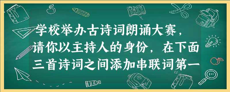学校举办古诗词朗诵大赛,请你以主持人的身份,在下面三首诗词之间添加串联词第一首诗《木兰诗》朗诵完毕串联词:下面请欣赏××班选手 学校举办古诗词朗诵大赛,请你以主持人的身份,在下面三首诗词之间添加串联词第一首诗《木兰诗》朗诵完毕串联词:下面请欣赏××班选手