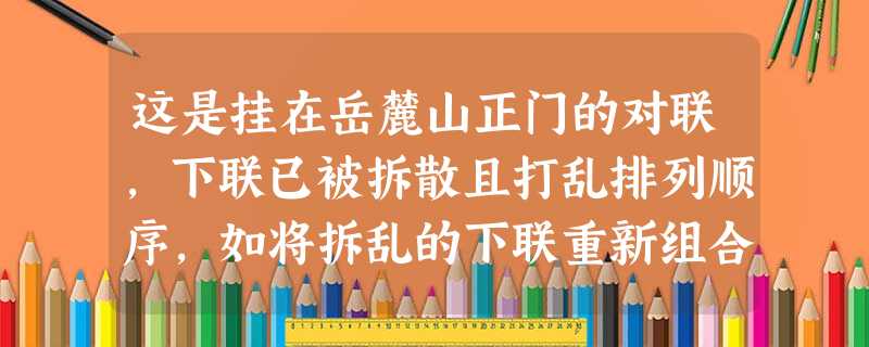 这是挂在岳麓山正门的对联,下联已被拆散且打乱排列顺序,如将拆乱的下联重新组合,则顺序正确的一项是上联:学正朱张,一代文风光大麓下联:a浩气 b黄蔡 c勋高 这是挂在岳麓山正门的对联,下联已被拆散且打乱排列顺序,如将拆乱的下联重新组合,则顺序正确的一项是上联:学正朱张,一代文风光大麓下联:a浩气 b黄蔡 c勋高