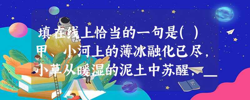 填在线上恰当的一句是()甲、小河上的薄冰融化已尽,小草从暖湿的泥土中苏醒,____。造化的神功又一次使人们惊异了。乙、阳光融化了河水,细雨润泽了山色,____, 填在线上恰当的一句是()甲、小河上的薄冰融化已尽,小草从暖湿的泥土中苏醒,____。造化的神功又一次使人们惊异了。乙、阳光融化了河水,细雨润泽了山色,____,