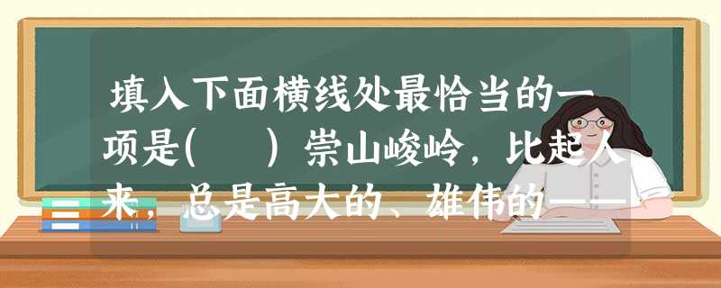 填入下面横线处最恰当的一项是( )崇山峻岭,比起人来,总是高大的、雄伟的——人站在它面前,不过是芝麻儿。但人总是踩山于脚下,哪怕它是万山之王——珠穆朗玛峰,人, 填入下面横线处最恰当的一项是( )崇山峻岭,比起人来,总是高大的、雄伟的——人站在它面前,不过是芝麻儿。但人总是踩山于脚下,哪怕它是万山之王——珠穆朗玛峰,人,