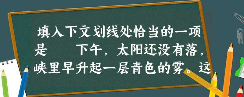 填入下文划线处恰当的一项是 下午,太阳还没有落,峡里早升起一层青色的雾。这使得三峡的黄昏来得特别早,而去得特别迟。于是,在青色透明的黄昏中,两岸峭壁的倒影 填入下文划线处恰当的一项是 下午,太阳还没有落,峡里早升起一层青色的雾。这使得三峡的黄昏来得特别早,而去得特别迟。于是,在青色透明的黄昏中,两岸峭壁的倒影