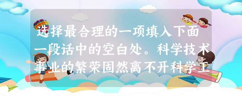 选择最合理的一项填入下面一段话中的空白处。科学技术事业的繁荣固然离不开科学工作者的创造性劳动,但从根本上说,它是一定经济社会关系的产物,一个国家科学技术 选择最合理的一项填入下面一段话中的空白处。科学技术事业的繁荣固然离不开科学工作者的创造性劳动,但从根本上说,它是一定经济社会关系的产物,一个国家科学技术