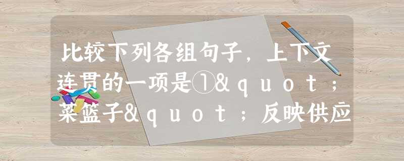 比较下列各组句子,上下文连贯的一项是①"菜篮子"反映供应,反映市场。过去早起排队,有时还空篮而归,现在即使下班后提篮上街,也能买到菜。②"菜篮子"反映改革, 比较下列各组句子,上下文连贯的一项是①"菜篮子"反映供应,反映市场。过去早起排队,有时还空篮而归,现在即使下班后提篮上街,也能买到菜。②"菜篮子"反映改革,
