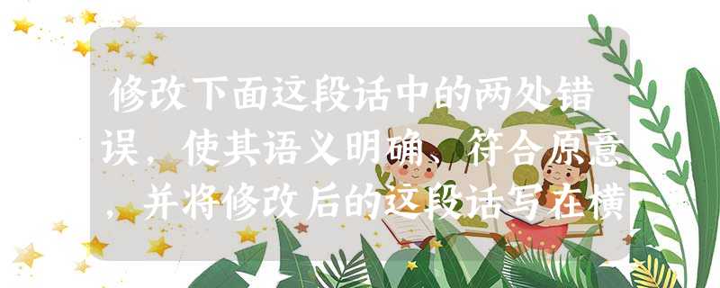 修改下面这段话中的两处错误,使其语义明确、符合原意,并将修改后的这段话写在横线上。(2分)由于环境保护压力的增大,能源需求的增加,天然气作为“对环境友好”的能源 修改下面这段话中的两处错误,使其语义明确、符合原意,并将修改后的这段话写在横线上。(2分)由于环境保护压力的增大,能源需求的增加,天然气作为“对环境友好”的能源
