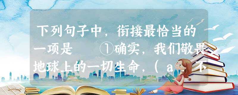 下列句子中,衔接最恰当的一项是 ①确实,我们敬畏地球上的一切生命,(a.不仅仅因为它们的命运就是人类的命运,更因为人类有怜悯之心。b.不仅仅因为人类有怜悯之心 下列句子中,衔接最恰当的一项是 ①确实,我们敬畏地球上的一切生命,(a.不仅仅因为它们的命运就是人类的命运,更因为人类有怜悯之心。b.不仅仅因为人类有怜悯之心