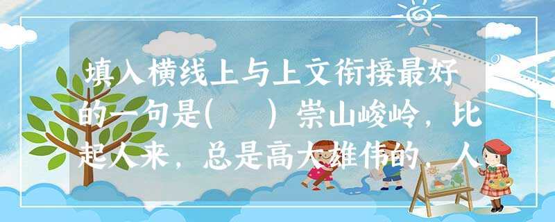 填入横线上与上文衔接最好的一句是( )崇山峻岭,比起人来,总是高大雄伟的,人站在它面前不过是颗芝麻粒儿。但人们总是踩山于脚下,哪怕它是高山之王——珠穆朗玛峰。人 填入横线上与上文衔接最好的一句是( )崇山峻岭,比起人来,总是高大雄伟的,人站在它面前不过是颗芝麻粒儿。但人们总是踩山于脚下,哪怕它是高山之王——珠穆朗玛峰。人