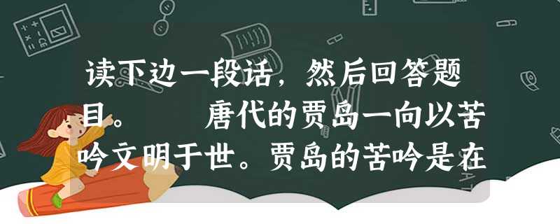 读下边一段话,然后回答题目。 唐代的贾岛一向以苦吟文明于世。贾岛的苦吟是在炼意、炼句、炼字等方面都下了一番功夫的,而这些又都与作品的思想内容和时代 读下边一段话,然后回答题目。 唐代的贾岛一向以苦吟文明于世。贾岛的苦吟是在炼意、炼句、炼字等方面都下了一番功夫的,而这些又都与作品的思想内容和时代