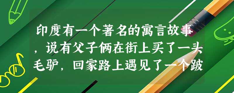 印度有一个著名的寓言故事,说有父子俩在街上买了一头毛驴,回家路上遇见了一个跛子,跛子说:“有了驴不骑,买毛驴干什么”于是 印度有一个著名的寓言故事,说有父子俩在街上买了一头毛驴,回家路上遇见了一个跛子,跛子说:“有了驴不骑,买毛驴干什么”于是