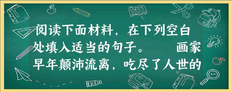 阅读下面材料,在下列空白处填入适当的句子。 画家早年颠沛流离,吃尽了人世的苦头。中年以后事业有成,名声日隆。但画家并没有感到幸福与快乐。一天,画家 阅读下面材料,在下列空白处填入适当的句子。 画家早年颠沛流离,吃尽了人世的苦头。中年以后事业有成,名声日隆。但画家并没有感到幸福与快乐。一天,画家