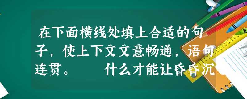 在下面横线处填上合适的句子,使上下文文意畅通,语句连贯。 什么才能让昏昏沉沉的大脑清醒片刻呢?什么才能让起起落落的心情安宁一下呢?我走进了古典诗词 在下面横线处填上合适的句子,使上下文文意畅通,语句连贯。 什么才能让昏昏沉沉的大脑清醒片刻呢?什么才能让起起落落的心情安宁一下呢?我走进了古典诗词