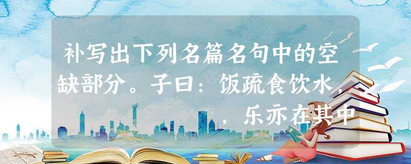 补写出下列名篇名句中的空缺部分。子曰:饭疏食饮水, ,乐亦在其中矣。 ,贫贱不能移,威武不能屈。(《孟子• 补写出下列名篇名句中的空缺部分。子曰:饭疏食饮水, ,乐亦在其中矣。 ,贫贱不能移,威武不能屈。(《孟子•